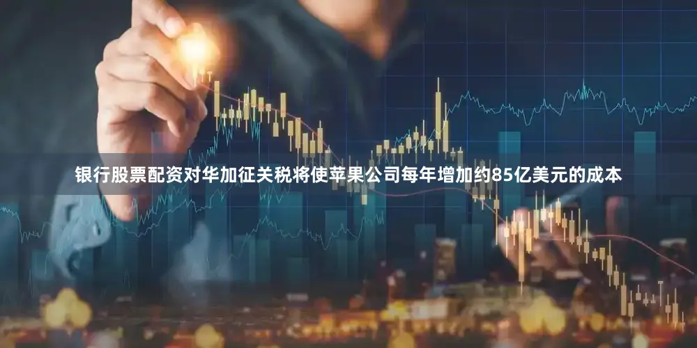银行股票配资对华加征关税将使苹果公司每年增加约85亿美元的成本