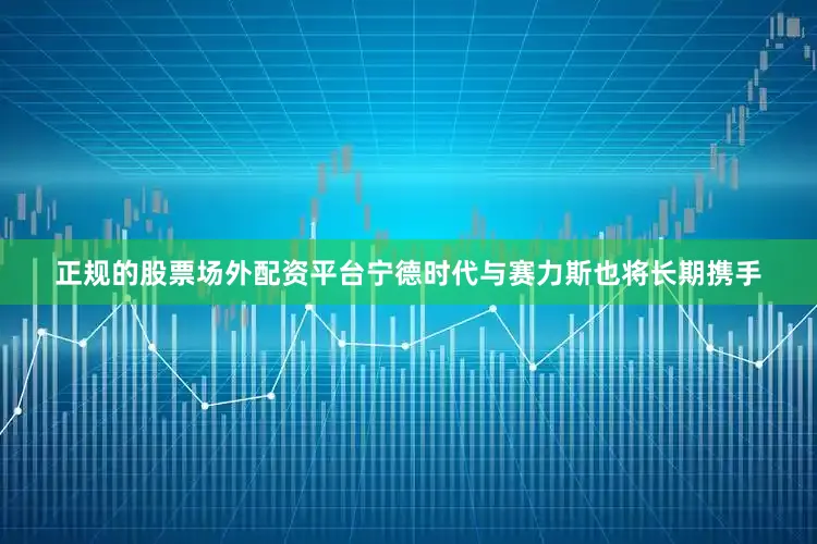 正规的股票场外配资平台宁德时代与赛力斯也将长期携手