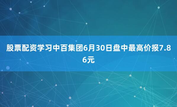 股票配资学习中百集团6月30日盘中最高价报7.86元