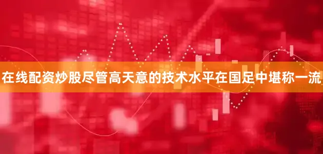 在线配资炒股尽管高天意的技术水平在国足中堪称一流