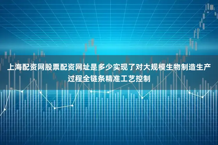 上海配资网股票配资网址是多少实现了对大规模生物制造生产过程全链条精准工艺控制