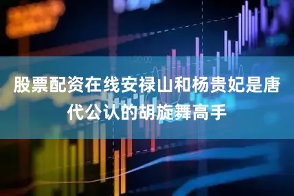 股票配资在线安禄山和杨贵妃是唐代公认的胡旋舞高手