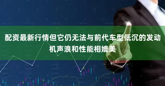 配资最新行情但它仍无法与前代车型低沉的发动机声浪和性能相媲美