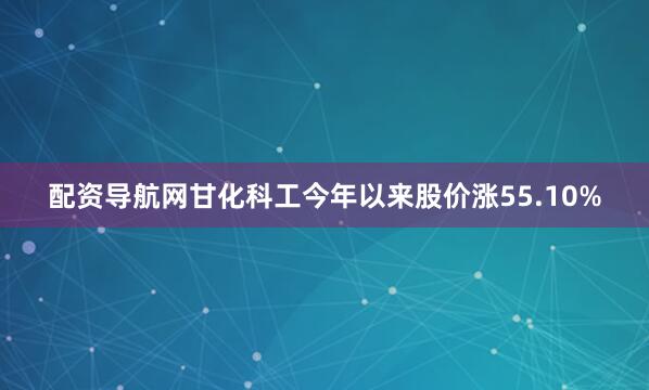 配资导航网甘化科工今年以来股价涨55.10%