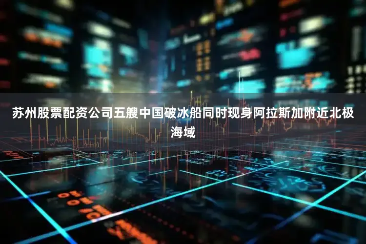 苏州股票配资公司五艘中国破冰船同时现身阿拉斯加附近北极海域