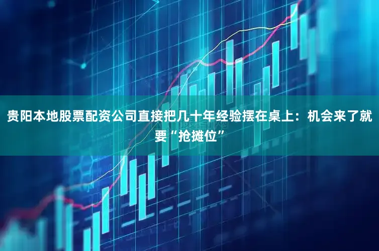 贵阳本地股票配资公司直接把几十年经验摆在桌上：机会来了就要“抢摊位”