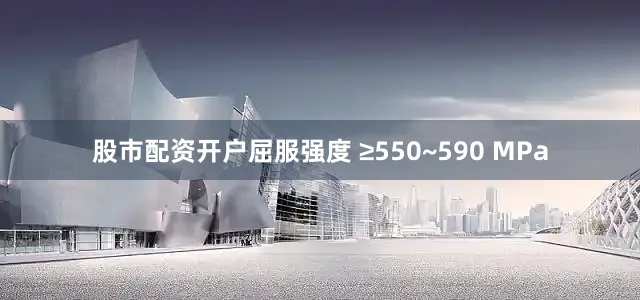 股市配资开户屈服强度 ≥550~590 MPa