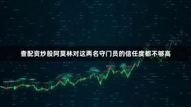 查配资炒股阿莫林对这两名守门员的信任度都不够高