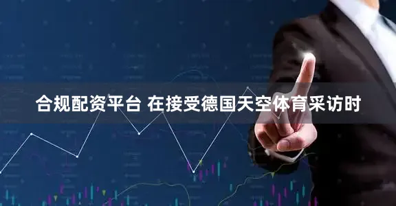 合规配资平台 在接受德国天空体育采访时